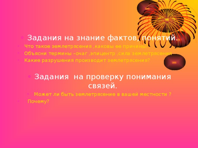Задания на знание фактов, понятий. Что такое землетрясения ,каковы ее причины? Объясни термины –очаг ,эпицентр ,сила землетрясения Какие разрушения производит землетрясения?  Задания на проверку понимания связей. Может ли быть землетрясение в вашей местности ?  Почему?  