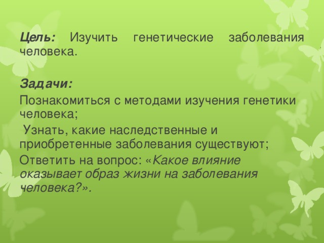 Цель: Изучить генетические заболевания человека. Задачи: Познакомиться с методами изучения генетики человека;  Узнать, какие наследственные и приобретенные заболевания существуют; Ответить на вопрос: « Какое влияние оказывает образ жизни на заболевания человека?».   