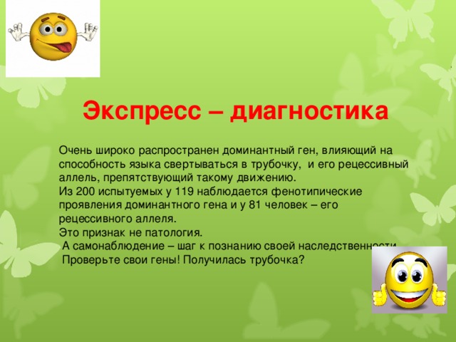  Экспресс – диагностика Очень широко распространен доминантный ген, влияющий на способность языка свертываться в трубочку, и его рецессивный аллель, препятствующий такому движению. Из 200 испытуемых у 119 наблюдается фенотипические проявления доминантного гена и у 81 человек – его рецессивного аллеля. Это признак не патология.  А самонаблюдение – шаг к познанию своей наследственности.  Проверьте свои гены! Получилась трубочка? 