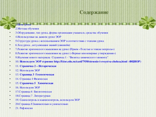 Содержание 1.Цель урока 2.Методы обучения 3.Оборудование, тип урока, форма организации учащихся, средства обучения 4.Используемые на данном уроке ЭОР 5.Структура урока с использованием ЭОР в соответствии с этапами урока 6.Ход урока , актуализация знаний (синквейн) 7.Развитие критического мышления на уроке (Прием «Толстые и тонкие вопросы») 8.Развитие критического мышления на уроке («Верные или неверные утверждения») 9.Изучение нового материала Страничка 1 - “Визитка химического элемента” 10.  Используем ЭОР строение http://fcior.edu.ru/card/7930/stroenie-i-svoystva-zheleza.html  ( ФЦИОР) 11.  Страничка 2 – Историческая 12. Используем ЭОР 13.  Страница 3  Геологическая 14. Страница 4 Физическая 15.  Страничка 5  Химическая 16. Используем ЭОР 17.Страница 6  Биологическая 18.Страница 7  Литературная 19. Самоконтроль и взаимоконтроль, используем ЭОР 20.Страница 8 Занимательно и увлекательно 21. Рефлексия       