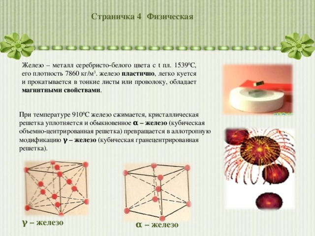 Страничка 4  Физическая Железо – металл серебристо-белого цвета с t пл. 1539 0 С, его плотность 7860 кг/м 3 . железо пластично , легко куется и прокатывается в тонкие листы или проволоку, обладает магнитными свойствами . При температуре 910 0 С железо сжимается, кристаллическая решетка уплотняется и обыкновенное α – железо (кубическая объемно-центрированная решетка) превращается в аллотропную модификацию γ – железо (кубическая гранецентрированная решетка). γ – железо α – железо 
