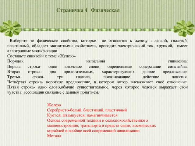 Страничка 4  Физическая  Выберите те физические свойства, которые не относятся к железу : легкий, тяжелый, пластичный, обладает магнитными свойствами, проводит электрический ток, хрупкий, имеет аллотропные модификации. Составьте синквейн к теме «Железо» Порядок написания синквейна:  Первая строка- одно ключевое слово, определяюще содержание синквейна.  Вторая строка- два прилогательных, характеризующих данное предложение.  Третья срока- три глагола, показывающие действие понятия.  Четвёртая строка- короткое предложение, в котором автор высказывает своё отношение.  Пятая строка- одно слово,обычно существительное, через которое человек выражает свои чувства, ассоциации связаные с данным понятием. Железо Серебристо-белый, блестящий, пластичный Куется, штампуется, намагничивается Основа современной техники и сельскохозяйственного машиностроения, транспорта и средств связи, космических кораблей и вообще всей современной цивилизации Металл 