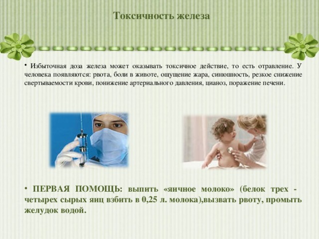 Токсичность железа  Избыточная доза железа может оказывать токсичное действие, то есть отравление. У человека появляются: рвота, боли в животе, ощущение жара, синюшность, резкое снижение свертываемости крови, понижение артериального давления, цианоз, поражение печени.             ПЕРВАЯ ПОМОЩЬ: выпить «яичное молоко» (белок трех - четырех сырых яиц взбить в 0,25 л. молока),вызвать рвоту, промыть желудок водой. 