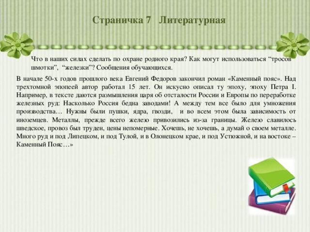 Страничка 7 Литературная Что в наших силах сделать по охране родного края? Как могут использоваться “тросов шмотки”, “железки”? Сообщения обучающихся. В начале 50-х годов прошлого века Евгений Федоров закончил роман «Каменный пояс». Над трехтомной эпопеей автор работал 15 лет. Он искусно описал ту эпоху, эпоху Петра I . Например, в тексте даются размышления царя об отсталости России и Европы по переработке железных руд: Насколько Россия бедна заводами! А между тем все было для умножения производства… Нужны были пушки, ядра, гвозди, и во всем этом была зависимость от иноземцев. Металлы, прежде всего железо привозились из-за границы. Железо славилось шведское, провоз был труден, цены непомерные. Хочешь, не хочешь, а думай о своем металле. Много руд и под Липецком, и под Тулой, и в Олонецком крае, и под Устюжной, и на востоке – Каменный Пояс…» 