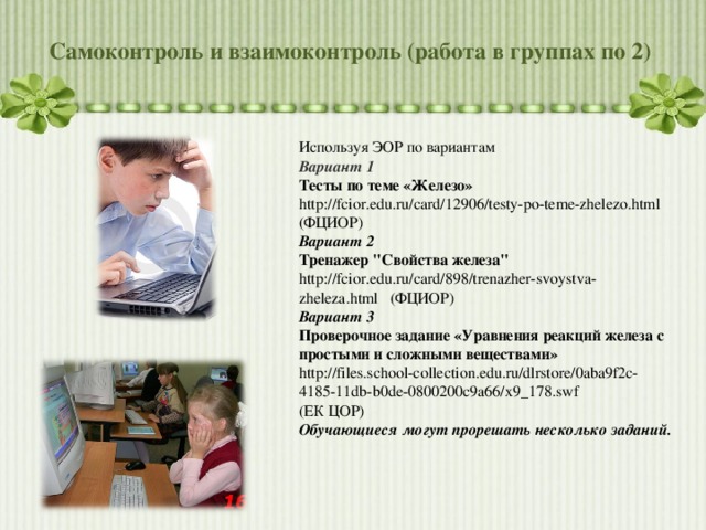 Самоконтроль и взаимоконтроль (работа в группах по 2) Используя ЭОР по вариантам Вариант 1 Тесты по теме «Железо» http://fcior.edu.ru/card/12906/testy-po-teme-zhelezo.html ( ФЦИОР) Вариант 2 Тренажер 