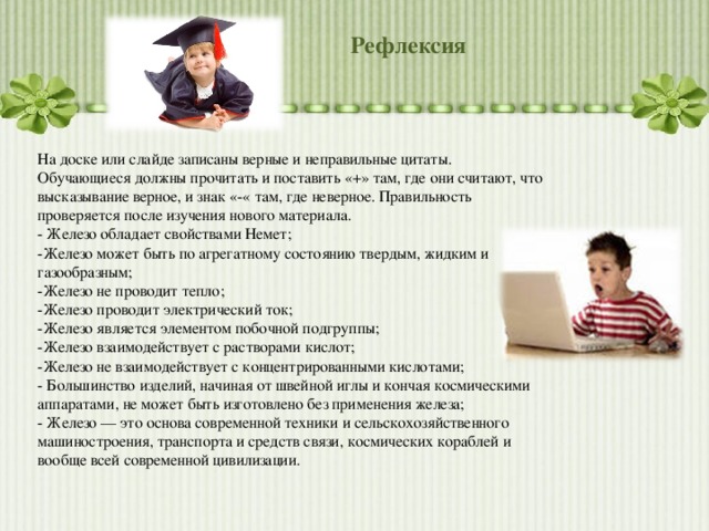 Рефлексия На доске или слайде записаны верные и неправильные цитаты. Обучающиеся должны прочитать и поставить «+» там, где они считают, что высказывание верное, и знак «-« там, где неверное. Правильность проверяется после изучения нового материала. - Железо обладает свойствами Немет; -Железо может быть по агрегатному состоянию твердым, жидким и газообразным; -Железо не проводит тепло; -Железо проводит электрический ток; -Железо является элементом побочной подгруппы; -Железо взаимодействует с растворами кислот; -Железо не взаимодействует с концентрированными кислотами; - Большинство изделий, начиная от швейной иглы и кончая космическими аппаратами, не может быть изготовлено без применения железа; - Железо — это основа современной техники и сельскохозяйственного машиностроения, транспорта и средств связи, космических кораблей и вообще всей современной цивилизации. 