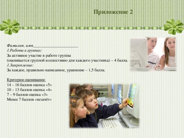 Приложение 2 Фамилия, имя______________________ Работа в группах: За активное участие в работе группы (оценивается группой коллективно для каждого участника) – 4 балла. Закрепление: За каждое, правильно написанное, уравнение – 1,5 балла. Критерии оценивания: 14 – 16 баллов оценка «5» 10 – 13 баллов оценка «4» 7 – 9 баллов оценка «3» Менее 7 баллов «незачёт» 