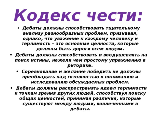 Кодекс чести: •  Дебаты должны способствовать тщательному анализу разнообразных проблем, признавая, однако, что уважение к каждому человеку и терпимость – это основные ценности, которые должны быть дороги всем людям. •  Дебаты должны способствовать и воодушевлять на поиск истины, нежели чем простому упражнению в риторике. •  Соревнование и желание победить не должны преобладать над готовностью к пониманию и исследованию обсуждаемых проблем. •  Дебаты должны распространять идеал терпимости к точкам зрения других людей, способствуя поиску общих ценностей, принимая различия, которые существуют между людьми, вовлеченными в дебаты. 