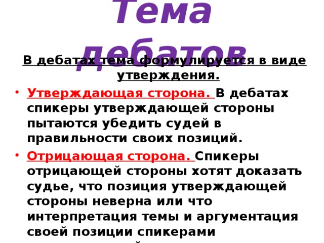 Тема дебатов В дебатах тема формулируется в виде утверждения.  Утверждающая сторона. В дебатах спикеры утверждающей стороны пытаются убедить судей в правильности своих позиций. Отрицающая сторона. Спикеры отрицающей стороны хотят доказать судье, что позиция утверждающей стороны неверна или что интерпретация темы и аргументация своей позиции спикерами утверждающей стороны имеет недостатки. 