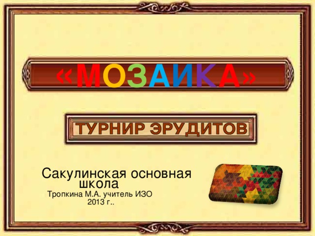  « М О З А И К А»  Сакулинская основная школа Тропкина М.А. учитель ИЗО 2013 г. . 