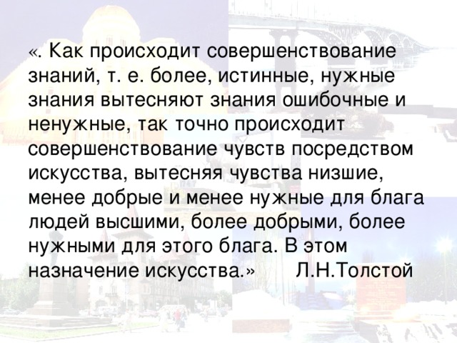 « . Как происходит совершенствование знаний, т. е. более, истинные, нужные знания вытесняют знания ошибочные и ненужные, так точно происходит совершенствование чувств посредством искусства, вытесняя чувства низшие, менее добрые и менее нужные для блага людей высшими, более добрыми, более нужными для этого блага. В этом назначение искусства.» Л.Н.Толстой   