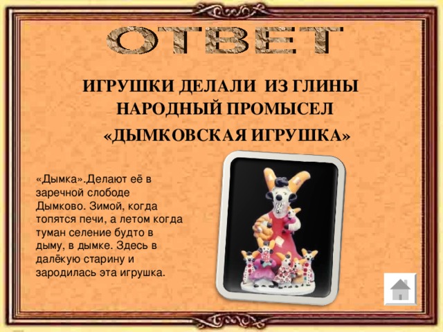 ИГРУШКИ ДЕЛАЛИ ИЗ ГЛИНЫ НАРОДНЫЙ ПРОМЫСЕЛ  «ДЫМКОВСКАЯ ИГРУШКА» «Дымка».Делают её в заречной слободе Дымково. Зимой, когда топятся печи, а летом когда туман селение будто в дыму, в дымке. Здесь в далёкую старину и зародилась эта игрушка. 