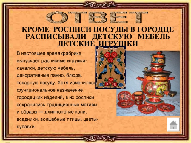 КРОМЕ РОСПИСИ ПОСУДЫ В ГОРОДЦЕ РАСПИСЫВАЛИ ДЕТСКУЮ МЕБЕЛЬ ДЕТСКИЕ ИГРУШКИ В настоящее время фабрика выпускает расписные игрушки-качалки, детскую мебель, декоративные панно, блюда, токарную посуду. Хотя изменилось функциональное назначение городецких изделий, в их росписи сохранились традиционные мотивы и образы — длинноногие кони, всадники, волшебные птицы, цветы-купавки. 