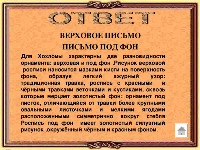 ВЕРХОВОЕ ПИСЬМО ПИСЬМО ПОД ФОН Для Хохломы характерны две разновидности орнамента: верховая и под фон .Рисунок верховой росписи наносится мазками кисти на поверхность фона, образуя легкий ажурный узор: традиционная травка, роспись с красными и чёрными травками веточками и кустиками, сквозь которые мерцает золотистый фон: орнамент под листок, отличающийся от травки более крупными овальными листочками и мелкими ягодами расположенными симметрично вокруг стебля Роспись под фон имеет золотистый силуэтный рисунок ,окружённый чёрным и красным фоном . 