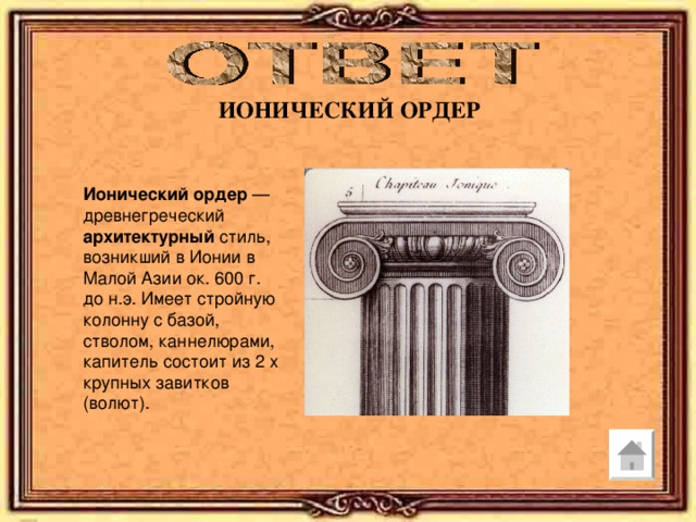 ИОНИЧЕСКИЙ ОРДЕР Ионический  ордер — древнегреческий архитектурный стиль, возникший в Ионии в Малой Азии ок. 600 г. до н.э. Имеет стройную колонну с базой, стволом, каннелюрами, капитель состоит из 2 х крупных завитков (волют). 