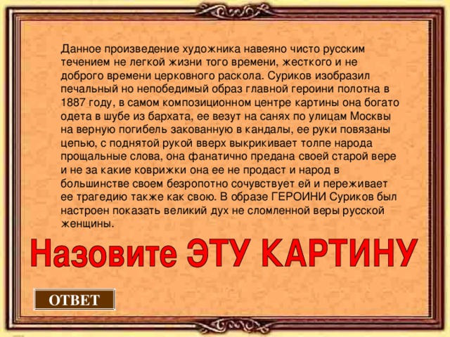Данное произведение художника навеяно чисто русским течением не легкой жизни того времени, жесткого и не доброго времени церковного раскола. Суриков изобразил печальный но непобедимый образ главной героини полотна в 1887 году, в самом композиционном центре картины она богато одета в шубе из бархата, ее везут на санях по улицам Москвы на верную погибель закованную в кандалы, ее руки повязаны цепью, с поднятой рукой вверх выкрикивает толпе народа прощальные слова, она фанатично предана своей старой вере и не за какие коврижки она ее не продаст и народ в большинстве своем безропотно сочувствует ей и переживает ее трагедию также как свою. В образе ГЕРОИНИ Суриков был настроен показать великий дух не сломленной веры русской женщины. ОТВЕТ 