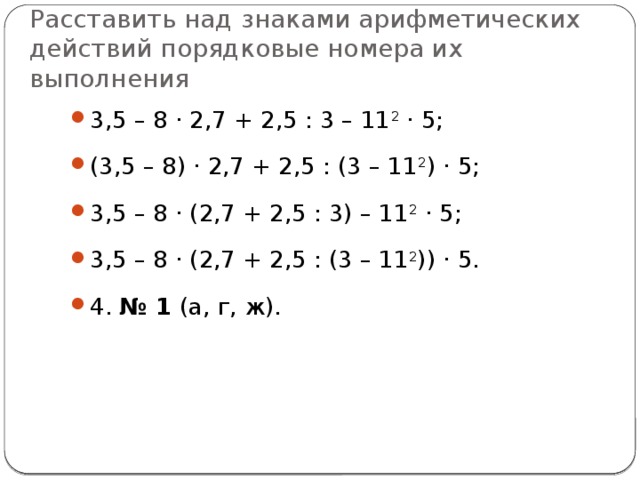 р асставить над знаками арифметических действий порядковые номера их выполнения 3,5 – 8 · 2,7 + 2,5 : 3 – 11 2 · 5; (3,5 – 8) · 2,7 + 2,5 : (3 – 11 2 ) · 5; 3,5 – 8 · (2,7 + 2,5 : 3) – 11 2 · 5; 3,5 – 8 · (2,7 + 2,5 : (3 – 11 2 )) · 5. 4. № 1 (а, г, ж). 