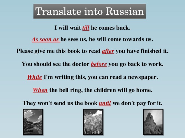Translate into Russian I will wait till he comes back. As soon as he sees us, he will come towards us. Please give me this book to read after you have finished it. You should see the doctor before you go back to work. While I'm writing this, you can read a newspaper. When the bell ring, the children will go home. They won't send us the book until we don't pay for it.  