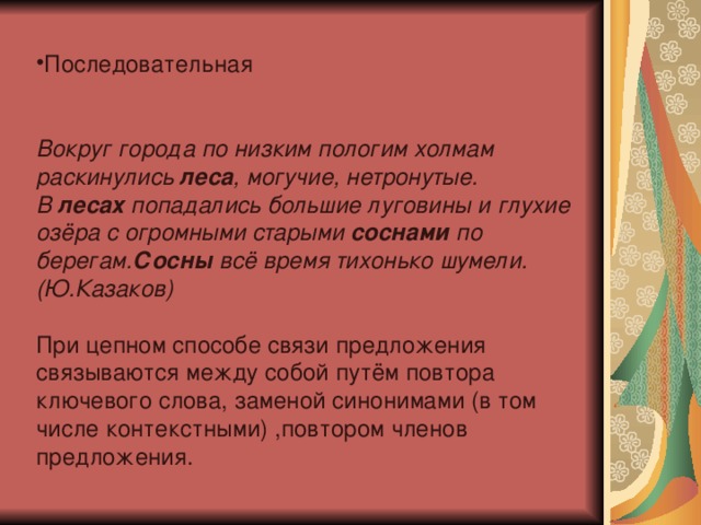 Последовательная Вокруг города по низким пологим холмам раскинулись  леса , могучие, нетронутые. В  лесах  попадались большие луговины и глухие озёра с огромными старыми  соснами  по берегам. Сосны  всё время тихонько шумели. (Ю.Казаков) При цепном способе связи предложения связываются между собой путём повтора ключевого слова, заменой синонимами (в том числе контекстными) ,повтором членов предложения. 