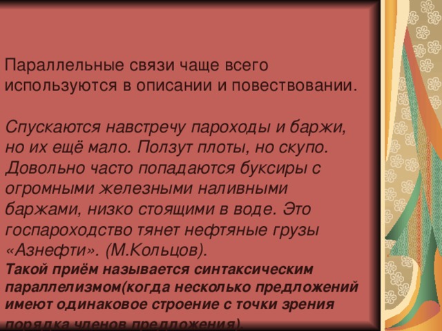 Параллельные связи чаще всего используются в описании и повествовании. Спускаются навстречу пароходы и баржи, но их ещё мало. Ползут плоты, но скупо. Довольно часто попадаются буксиры с огромными железными наливными баржами, низко стоящими в воде. Это госпароходство тянет нефтяные грузы «Азнефти». (М.Кольцов).  Такой приём называется синтаксическим параллелизмом(когда несколько предложений имеют одинаковое строение с точки зрения порядка членов предложения).  