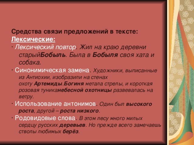    Средства связи предложений в тексте: Лексические: ·  Лексический повтор .  Жил на краю деревни старый Бобыль . Была в  Бобыля  своя хата и собака. ·  Синонимическая замена .  Художники, выписанные из Антиохии, изобразили на стенах охоту  Артемиды . Богиня  метала стрелы, и короткая розовая туника небесной охотницы  развевалась на ветру. ·  Использование антонимов .   Один был  высокого роста , другой –  роста низкого . ·  Родовидовые слова .   В этом лесу много милых сердцу русских  деревьев . Но прежде всего замечаешь стволы любимых  берёз . 