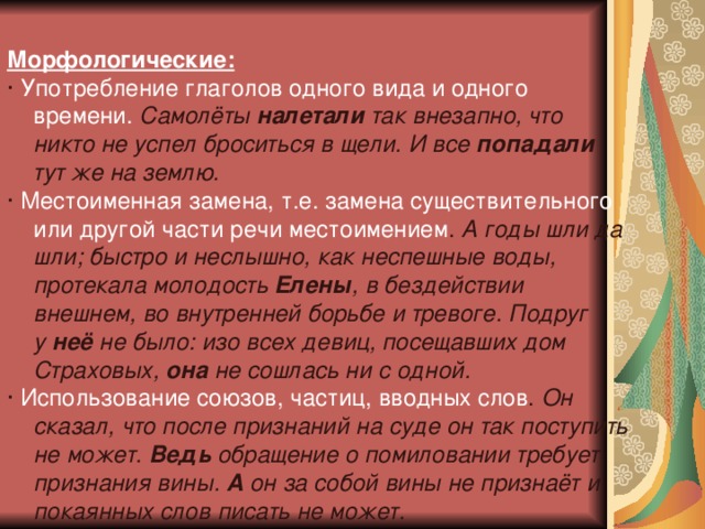 Морфологические: ·  Употребление глаголов одного вида и одного времени.  Самолёты  налетали  так внезапно, что никто не успел броситься в щели. И все  попадали тут же на землю. ·  Местоименная замена, т.е. замена существительного или другой части речи местоимением .  А годы шли да шли; быстро и неслышно, как неспешные воды, протекала молодость  Елены , в бездействии внешнем, во внутренней борьбе и тревоге. Подруг у  неё  не было: изо всех девиц, посещавших дом Страховых,  она  не сошлась ни с одной. ·  Использование союзов, частиц, вводных слов .  Он сказал, что после признаний на суде он так поступить не может.  Ведь  обращение о помиловании требует признания вины.  А  он за собой вины не признаёт и покаянных слов писать не может. 