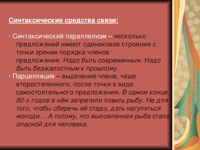 Синтаксические средства связи:  · Синтаксический параллелизм – несколько предложений имеют одинаковое строение с точки зрения порядка членов предложения.  Надо быть современным. Надо быть безжалостным к прошлому. · Парцелляция – выделение члена, чаще второстепенного, после точки в виде самостоятельного предложения.  В самом конце 80-х годов в нём запретили ловить рыбу. Не для того, чтобы сберечь её стадо, дать нагуляться молоди… А потому, что выловленная рыба стала опасной для человека. 