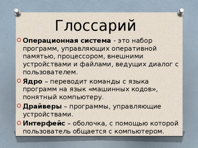 Глоссарий Операционная система - это набор программ, управляющих оперативной памятью, процессором, внешними устройствами и файлами, ведущих диалог с пользователем. Ядро – переводит команды с языка программ на язык «машинных кодов», понятный компьютеру. Драйверы – программы, управляющие устройствами. Интерфейс – оболочка, с помощью которой пользователь общается с компьютером. 