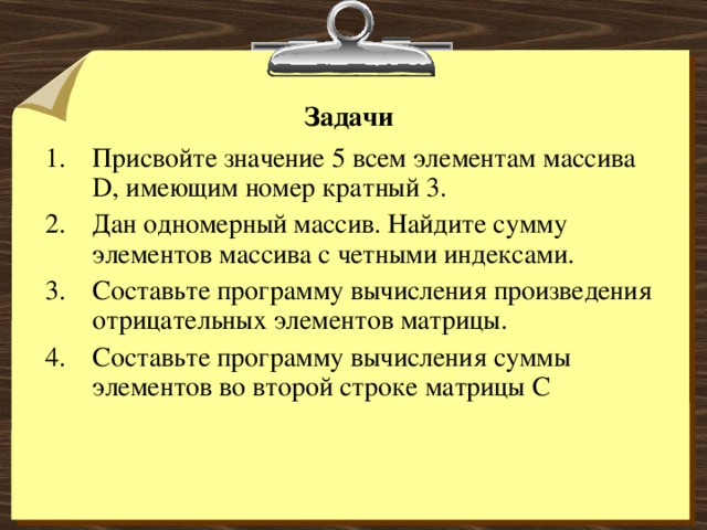 Задачи Присвойте значение 5 всем элементам массива D , имеющим номер кратный 3. Дан одномерный массив. Найдите сумму элементов массива с четными индексами. Составьте программу вычисления произведения отрицательных элементов матрицы. Составьте программу вычисления суммы элементов во второй строке матрицы С 