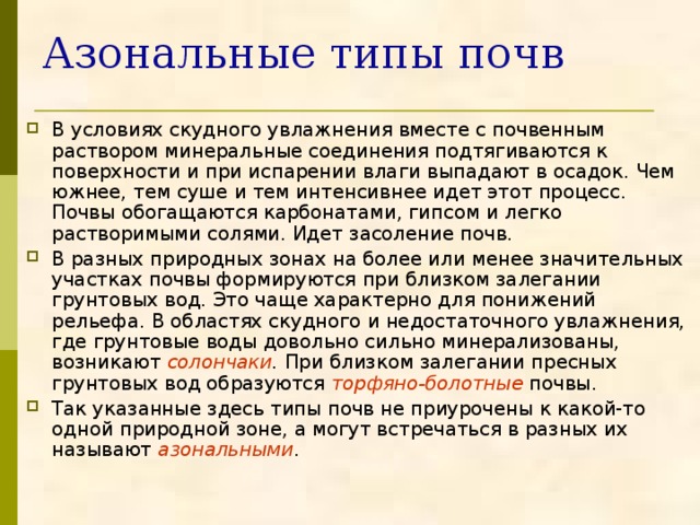 Азональные типы почв В условиях скудного увлажнения вместе с почвенным раствором минеральные соединения подтягиваются к поверхности и при испарении влаги выпадают в осадок. Чем южнее, тем суше и тем интенсивнее идет этот процесс. Почвы обогащаются карбонатами, гипсом и легко растворимыми солями. Идет засоление почв. В разных природных зонах на более или менее значительных участках почвы формируются при близком залегании грунтовых вод. Это чаще характерно для понижений рельефа. В областях скудного и недостаточного увлажнения, где грунтовые воды довольно сильно минерализованы, возникают солончаки . При близком залегании пресных грунтовых вод образуются торфяно-болотные  почвы. Так указанные здесь типы почв не приурочены к какой-то одной природной зоне, а могут встречаться в разных их называют азональными . 