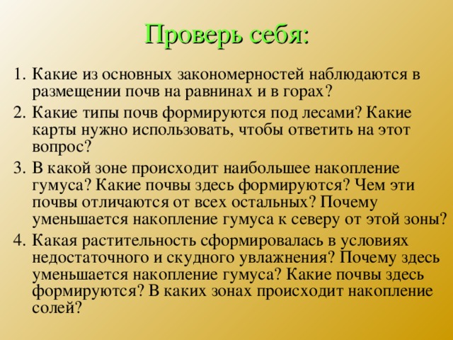 Проверь себя: Какие из основных закономерностей наблюдаются в размещении почв на равнинах и в горах? Какие типы почв формируются под лесами? Какие карты нужно использовать, чтобы ответить на этот вопрос? В какой зоне происходит наибольшее накопление гумуса? Какие почвы здесь формируются? Чем эти почвы отличаются от всех остальных? Почему уменьшается накопление гумуса к северу от этой зоны? Какая растительность сформировалась в условиях недостаточного и скудного увлажнения? Почему здесь уменьшается накопление гумуса? Какие почвы здесь формируются? В каких зонах происходит накопление солей? 