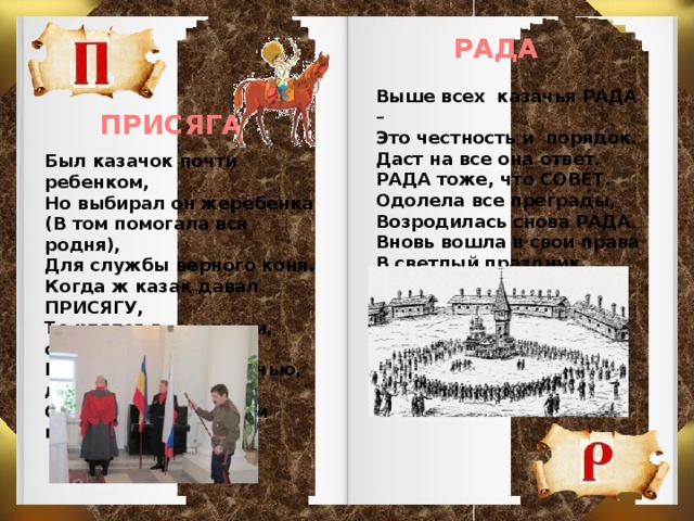 РАДА Выше всех казачья РАДА – Это честность и порядок. Даст на все она ответ. РАДА тоже, что СОВЕТ. Одолела все преграды, Возродилась снова РАДА. Вновь вошла в свои права В светлый праздник Покрова. ПРИСЯГА Был казачок почти ребенком, Но выбирал он жеребенка (В том помогала вся родня), Для службы верного коня. Когда ж казак давал ПРИСЯГУ, То клялся в смелости, отваге. И так служил он – ночью, днем, С горячим преданным конем.   
