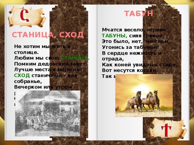 ТАБУН Мчатся весело, игриво ТАБУНЫ, сияя гривой. Это было, нет, не сном…. Угонись за табуном! В сердце нежность и отрада, Как коней увидишь стадо. Вот несутся косяки, Так изящны и легки. СТАНИЦА, СХОД Не хотим мы жить в столице. Любим мы свою СТАНИЦУ. Помним дедовский завет: Лучше места в мире нет. СХОД станичный – как собранье, Вечерком иль утром ранним Соберутся земляки и гуторят  казаки.   