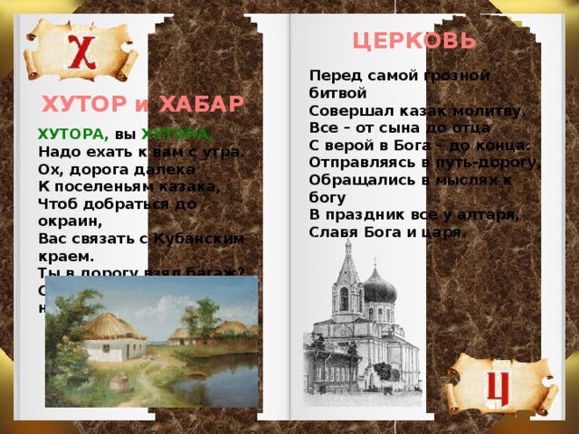 ЦЕРКОВЬ Перед самой грозной битвой Совершал казак молитву. Все – от сына до отца С верой в Бога – до конца. Отправляясь в путь-дорогу, Обращались в мыслях к богу В праздник все у алтаря, Славя Бога и царя.  ХУТОР и ХАБАР ХУТОРА, вы ХУТОРА, Надо ехать к вам с утра. Ох, дорога далека К поселеньям казака, Чтоб добраться до окраин, Вас связать с Кубанским краем. Ты в дорогу взял багаж? Стой ХАБАР сгружаем наш.  