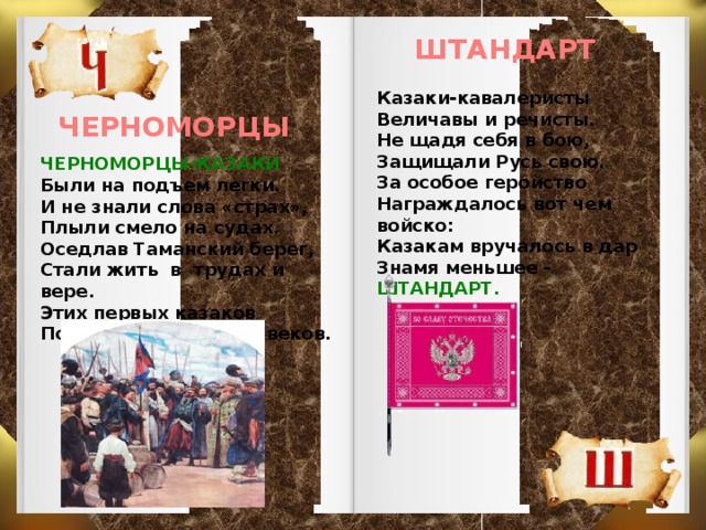 ШТАНДАРТ Казаки-кавалеристы Величавы и речисты. Не щадя себя в бою, Защищали Русь свою. За особое геройство Награждалось вот чем войско: Казакам вручалось в дар Знамя меньшее - ШТАНДАРТ. ЧЕРНОМОРЦЫ ЧЕРНОМОРЦЫ-КАЗАКИ Были на подъем легки. И не знали слова «страх», Плыли смело на судах. Оседлав Таманский берег, Стали жить в трудах и вере. Этих первых казаков Помним больше двух веков.  