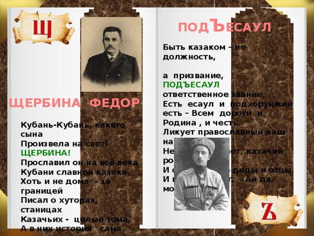 ПОД Ъ ЕСАУЛ Быть казаком – не должность,  а призвание, ПОДЪЕСАУЛ ответственное звание, Есть есаул и подхорунжий есть – Всем дороги и Родина , и честь. Ликует православный наш народ: Не оскудеет, нет, казачий род. И скоро чьи-то деды и отцы И нас похвалят: «Ай да, молодцы!»  ЩЕРБИНА ФЕДОР Кубань-Кубань, какого сына Произвела на свет! ЩЕРБИНА! Прославил он на все века Кубани славной казака, Хоть и не дома - за границей Писал о хуторах, станицах Казачьих - целые тома, А в них история сама.   