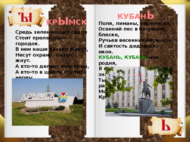 КУБАН Ь КР Ы МСК Поля, лиманы, перелески, Осенний лес в багряном блеске, Ручьев весенних перезвон, И святость дедовских икон. КУБАНЬ, КУБАНЬ моя родня, Я места лучше нет , не знаю. Ты крылья шире расправляй, Мой дивный Краснодарский край.   Средь зеленеющих садов Стоит прелестный городок. В нем наши казаки живут, Несут охрану, пашут, жнут. А кто-то делает консервы, А кто-то в школе портит нервы. Но цель единственная есть: Не посрамить казачью честь.  