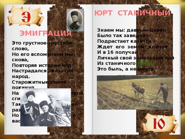 ЮРТ СТАНИЧНЫЙ Знаем мы: давным-давно Было так заведено: Подрастает казачок - Ждет его земли клочок. И в 16 получай Личный свой земельный пай Из станичного ЮРТА: Это быль, а не мечта.  ЭМИГРАЦИЯ Это грустное-грустное слово, Но его вспоминаем мы снова, Повторяя истории ход: Настрадался казачий народ. Старожитные земли покинул, На чужбине безрадостной сгинул. Так бывало по жизни не раз, Но Кубань не забудет о вас.   