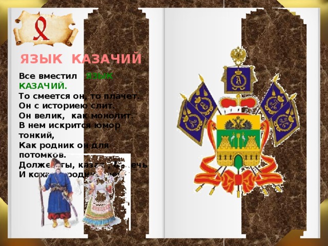 ЯЗЫК КАЗАЧИЙ Все вместил ЯЗЫК КАЗАЧИЙ. То смеется он, то плачет. Он с историею слит. Он велик, как монолит. В нем искрится юмор тонкий, Как родник он для потомков. Должен ты, казак , беречь И кохать родную речь.  