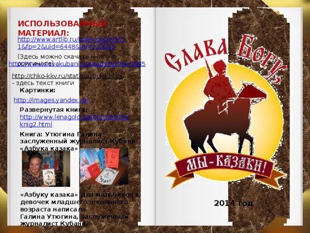 ИСПОЛЬЗОВАННЫЙ МАТЕРИАЛ: http://www.artlib.ru/index.php?id=1 1&fp=2&uid=6448&iid=233033 (Здесь можно скачать книгу в оригинале) - http://www.slavakubani.ru/read.php?id=1885 http://chko-kkv.ru/static/azbuka.html  - здесь текст книги Картинки: http://images.yandex.ru/ Развернутая книга: http://www.lenagold.ru/fon/clipart/k/ knig2.html Книга: Утюгина Галина заслуженный журналист Кубани   «Азбука казака» «Азбуку казака» для мальчиков и девочек младшего школьного возраста написала  Галина Утюгина, заслуженный журналист Кубани. 2014 год  