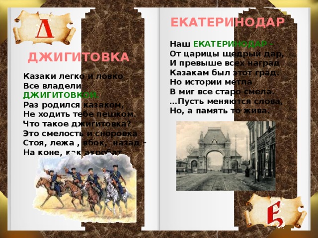 ЕКАТЕРИНОДАР Наш ЕКАТЕРИНОДАР – От царицы щедрый дар, И превыше всех наград Казакам был этот град. Но истории метла В миг все старо смела. … Пусть меняются слова, Но, а память то жива. ДЖИГИТОВКА Казаки легко и ловко Все владели ДЖИГИТОВКОЙ. Раз родился казаком, Не ходить тебе пешком. Что такое джигитовка? Это смелость и сноровка Стоя, лежа , вбок, назад – На коне, как акробат.  