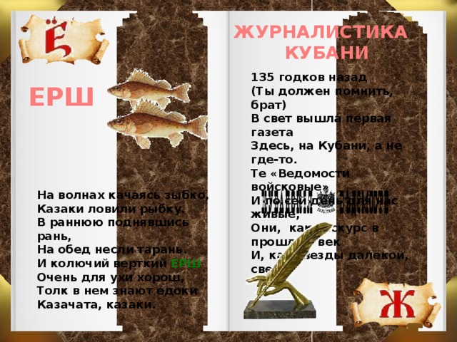 ЖУРНАЛИСТИКА КУБАНИ 135 годков назад (Ты должен помнить, брат) В свет вышла первая газета Здесь, на Кубани, а не где-то. Те «Ведомости войсковые» И по сей день для нас живые, Они, как экскурс в прошлый век И, как звезды далекой, свет. ЕРШ На волнах качаясь зыбко, Казаки ловили рыбку. В раннюю поднявшись рань, На обед несли тарань. И колючий верткий ЕРШ Очень для ухи хорош, Толк в нем знают едоки Казачата, казаки.  