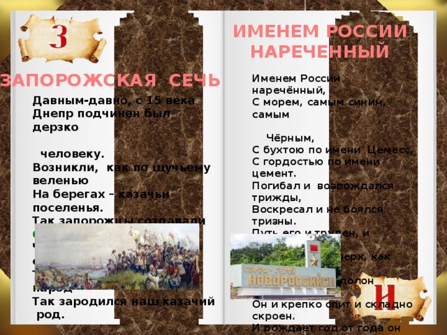 ИМЕНЕМ РОССИИ НАРЕЧЕННЫЙ ЗАПОРОЖСКАЯ СЕЧЬ Именем России наречённый, С морем, самым синим, самым  Чёрным, С бухтою по имени Цемесс, С гордостью по имени цемент. Погибал и возрождался трижды, Воскресал и не боялся тризны. Путь его и труден, и тернист, Лезет в гору, вверх, как альпинист. Город южный, полон новостроек, Он и крепко спит и складно скроен. И рождает год от года он Новый молодой микрорайон. Давным-давно, с 15 века Днепр подчинен был дерзко  человеку. Возникли, как по щучьему веленью На берегах – казачьи поселенья. Так запорожцы создавали СЕЧЬ, Чтоб земли сохранить свои, сберечь. То боевой и крепкий был народ Так зародился наш казачий род.  