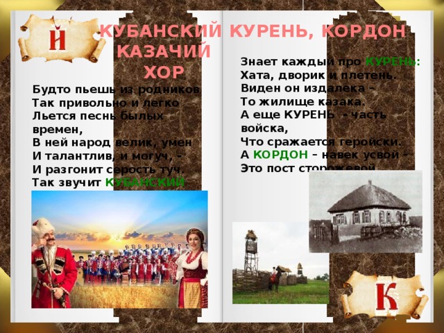 КУБАНСКИЙ КУРЕНЬ, КОРДОН КАЗАЧИЙ ХОР Знает каждый про КУРЕНЬ: Хата, дворик и плетень. Виден он издалека – То жилище казака. А еще КУРЕНЬ - часть войска, Что сражается геройски. А КОРДОН – навек усвой – Это пост сторожевой. Будто пьешь из родников Так привольно и легко Льется песнь былых времен, В ней народ велик, умен И талантлив, и могуч, - И разгонит серость туч. Так звучит КУБАНСКИЙ ХОР С давних лет и до сих пор.  