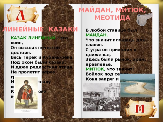 МАЙДАН, МИТЮК, МЕОТИДА ЛИНЕЙНЫЕ КАЗАКИ В любой станице был МАЙДАН. Что значит площадь для славян. С утра он приходил в движенье, Здесь были рынок, храм, правленье. МИТЮК, что значит? Войлок под седло. Коня запряг и мчишься на село. А МЕОТИДА – предков зов, Места, где плещется Азов.  КАЗАК ЛИНЕЙНЫЙ – это воин, Он высших почестей достоин. Весь Терек и Кубань-река Под оком были казака. И даже редкостная птица Не пролетит через границу. Им честь и славу воздадим, Кто был в боях непобедим.   
