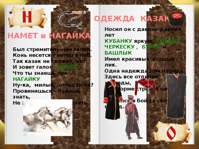 ОДЕЖДА КАЗАКА Носил он с давних-давних лет КУБАНКУ яркую, БЕШМЕТ, ЧЕРКЕСКУ , БУРКУ и БАШЛЫК Имел красивый гордый лик. Одна надежда для парада, Здесь все отличия, награды, А в форме строгой шел в поход И рвался в бой за свой народ. НАМЕТ и НАГАЙКА Был стремительным галоп. Конь несется – ветер в лоб. Так казак не скажет, нет. И зовет галоп «НАМЕТ». Что ты знаешь про НАГАЙКУ Ну-ка, милый, отгадай-ка? Провинишься – будешь знать, Не захочешь есть и спать.   