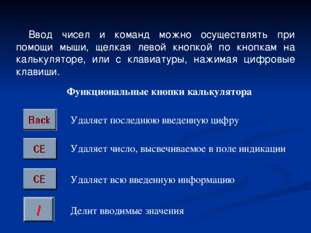Ввод чисел и команд можно осуществлять при помощи мыши, щелкая левой кнопкой по кнопкам на калькуляторе, или с клавиатуры, нажимая цифровые клавиши. Функциональные кнопки калькулятора Удаляет последнюю введенную цифру Удаляет число, высвечиваемое в поле индикации Удаляет всю введенную информацию Делит вводимые значения 