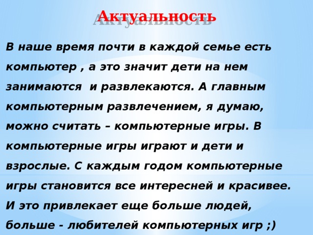 Актуальность В наше время почти в каждой семье есть компьютер , а это значит дети на нем занимаются и развлекаются. А главным компьютерным развлечением, я думаю, можно считать – компьютерные игры. В компьютерные игры играют и дети и взрослые. С каждым годом компьютерные игры становится все интересней и красивее. И это привлекает еще больше людей, больше - любителей компьютерных игр ;) 