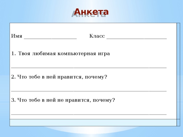 Анкета Имя _____________________ Класс ________________________ Твоя любимая компьютерная игра ______________________________________________________________ 2. Что тебе в ней нравится, почему? ______________________________________________________________ 3. Что тебе в ней не нравится, почему? ______________________________________________________________ 