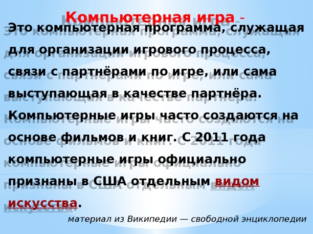 Компьютерная игра  - Это компьютерная программа, служащая для организации игрового процесса, связи с партнёрами по игре, или сама выступающая в качестве партнёра. Компьютерные игры часто создаются на основе фильмов и книг. С 2011 года компьютерные игры официально признаны в США отдельным  видом искусства . материал из Википедии — свободной энциклопедии 